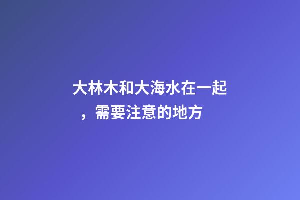 大林木和大海水在一起，需要注意的地方